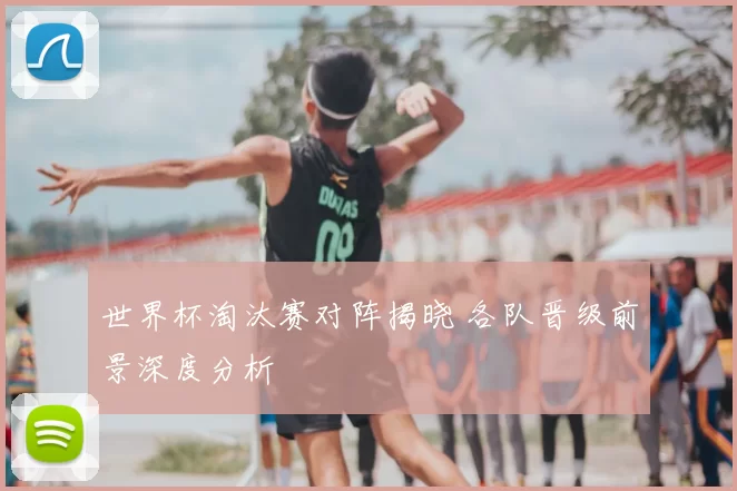 世界杯淘汰赛对阵揭晓 各队晋级前景深度分析
