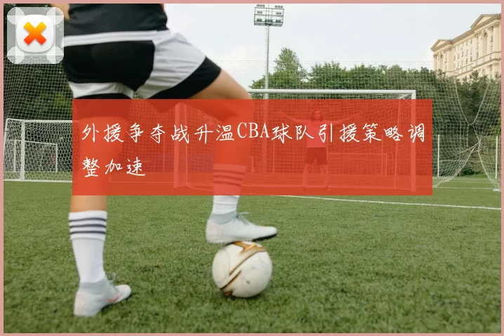 外援争夺战升温CBA球队引援策略调整加速