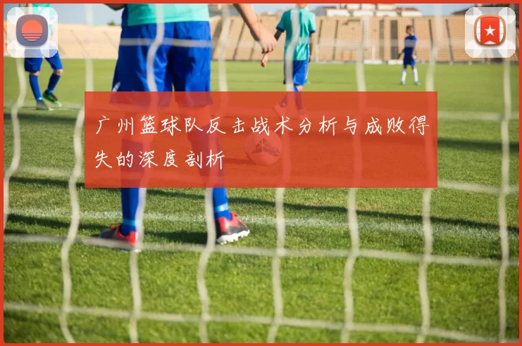 广州篮球队反击战术分析与成败得失的深度剖析