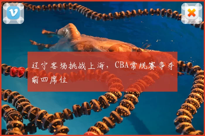 辽宁客场挑战上海，CBA常规赛争夺前四席位