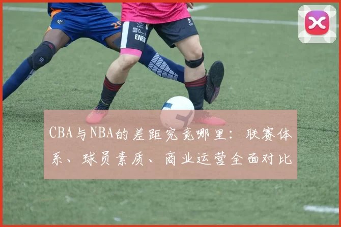 CBA与NBA的差距究竟哪里：联赛体系、球员素质、商业运营全面对比