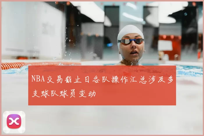 NBA交易截止日各队操作汇总涉及多支球队球员变动