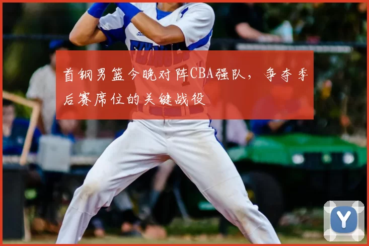 首钢男篮今晚对阵CBA强队，争夺季后赛席位的关键战役