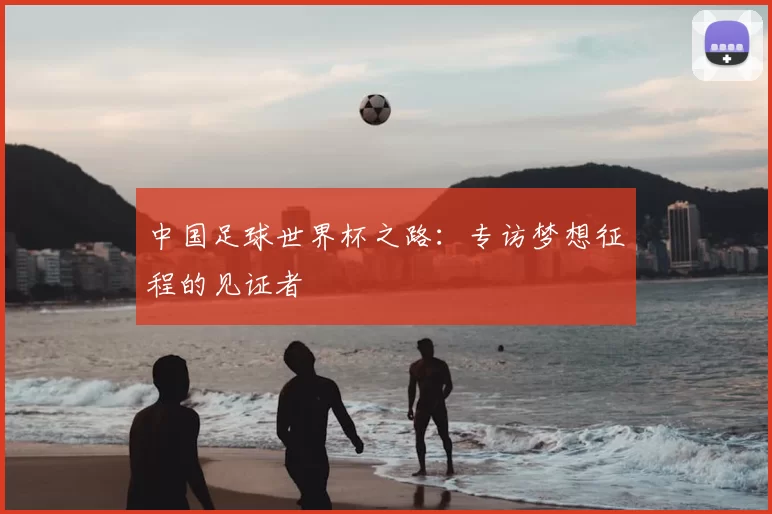 中国足球世界杯之路:专访梦想征程的见证者