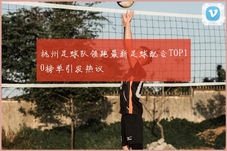 杭州足球队领跑最新足球配合TOP10榜单引发热议
