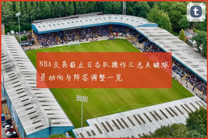 NBA交易截止日各队操作汇总关键球员动向与阵容调整一览